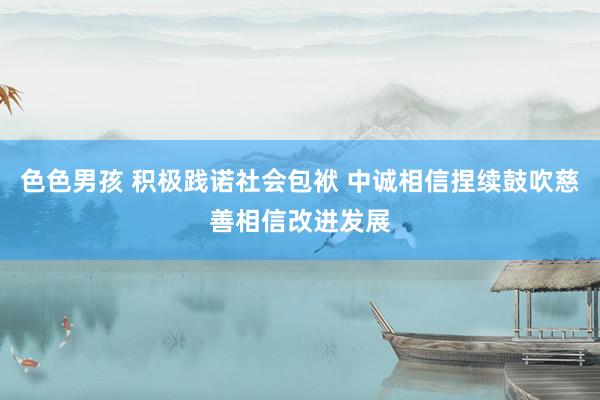 色色男孩 积极践诺社会包袱 中诚相信捏续鼓吹慈善相信改进发展