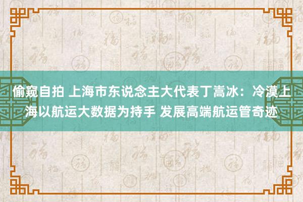 偷窥自拍 上海市东说念主大代表丁嵩冰：冷漠上海以航运大数据为持手 发展高端航运管奇迹