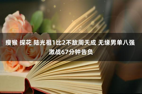 瘦猴 探花 陆光祖1比2不敌周天成 无缘男单八强 激战67分钟告负