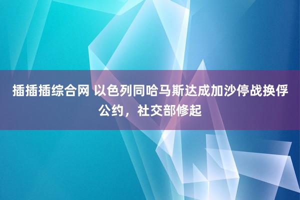 插插插综合网 以色列同哈马斯达成加沙停战换俘公约，社交部修起