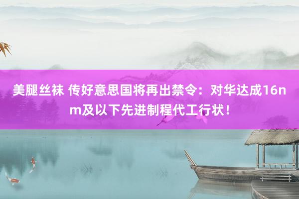 美腿丝袜 传好意思国将再出禁令：对华达成16nm及以下先进制程代工行状！