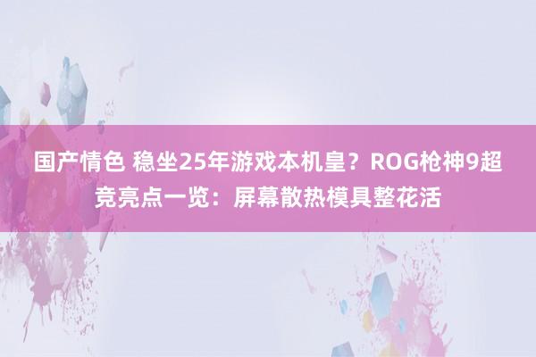 国产情色 稳坐25年游戏本机皇？ROG枪神9超竞亮点一览：屏幕散热模具整花活