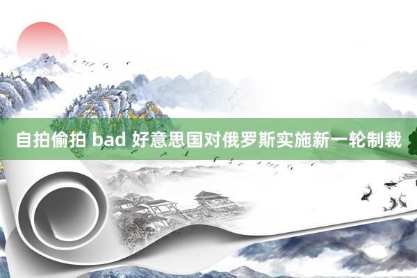 自拍偷拍 bad 好意思国对俄罗斯实施新一轮制裁