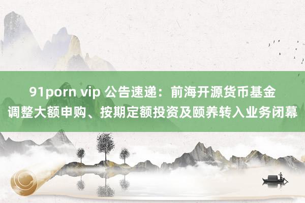 91porn vip 公告速递：前海开源货币基金调整大额申购、按期定额投资及颐养转入业务闭幕