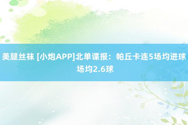 美腿丝袜 [小炮APP]北单谍报：帕丘卡连5场均进球 场均2.6球
